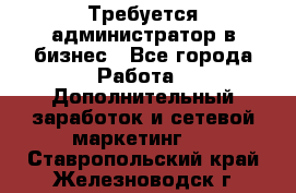 Требуется администратор в бизнес - Все города Работа » Дополнительный заработок и сетевой маркетинг   . Ставропольский край,Железноводск г.